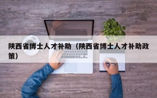 陕西省博士人才补助（陕西省博士人才补助政策）