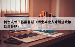 博士人才下基层补贴（博士毕业人才引进政策购房补贴）
