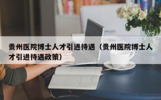 贵州医院博士人才引进待遇（贵州医院博士人才引进待遇政策）