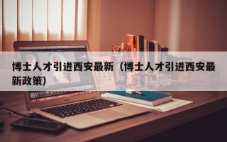博士人才引进西安最新（博士人才引进西安最新政策）