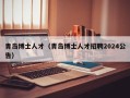 青岛博士人才（青岛博士人才招聘2024公告）