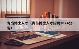 青岛博士人才（青岛博士人才招聘2024公告）