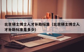 北京硕士博士人才补助标准（北京硕士博士人才补助标准是多少）