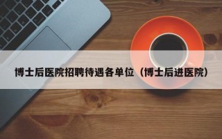 博士后医院招聘待遇各单位（博士后进医院）