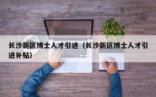 长沙新区博士人才引进（长沙新区博士人才引进补贴）