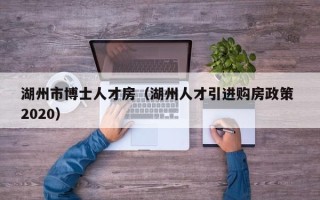 湖州市博士人才房（湖州人才引进购房政策 2020）