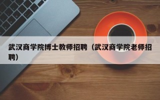 武汉商学院博士教师招聘（武汉商学院老师招聘）