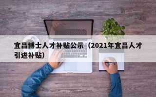 宜昌博士人才补贴公示（2021年宜昌人才引进补贴）
