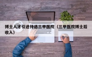 博士人才引进待遇三甲医院（三甲医院博士后收入）