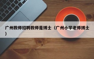 广州教师招聘教师是博士（广州小学老师博士）