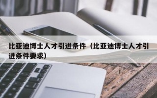 比亚迪博士人才引进条件（比亚迪博士人才引进条件要求）
