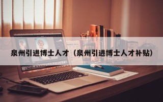 泉州引进博士人才（泉州引进博士人才补贴）