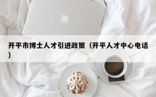 开平市博士人才引进政策（开平人才中心电话）