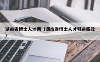 湖南省博士人才网（湖南省博士人才引进新政）
