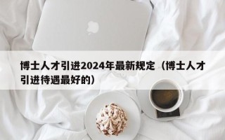 博士人才引进2024年最新规定（博士人才引进待遇最好的）