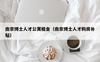 南京博士人才公寓租金（南京博士人才购房补贴）