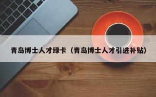 青岛博士人才绿卡（青岛博士人才引进补贴）