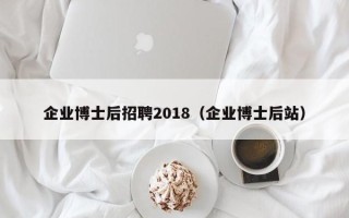 企业博士后招聘2018（企业博士后站）