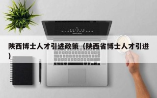 陕西博士人才引进政策（陕西省博士人才引进）