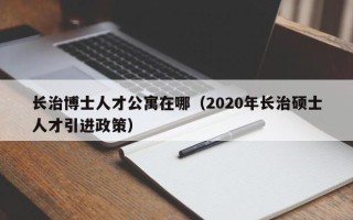 长治博士人才公寓在哪（2020年长治硕士人才引进政策）
