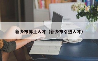 新乡市博士人才（新乡市引进人才）