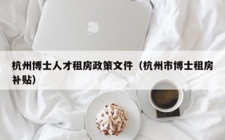 杭州博士人才租房政策文件（杭州市博士租房补贴）
