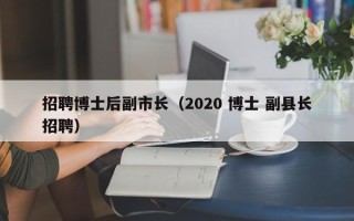 招聘博士后副市长（2020 博士 副县长招聘）