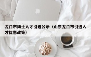 龙口市博士人才引进公示(山东龙口市引进人才优惠政策) 龙口市博士人才引进公示(山东龙口市引进人才优惠政策)