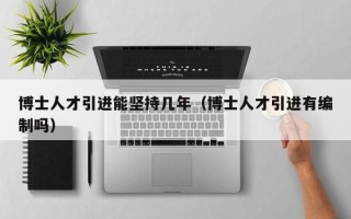 博士人才引进能坚持几年（博士人才引进有编制吗）