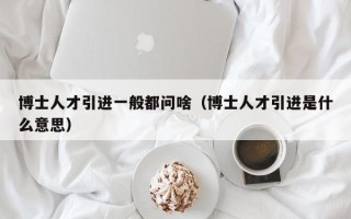 博士人才引进一般都问啥（博士人才引进是什么意思）