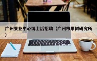 广州果业中心博士后招聘（广州市果树研究所）