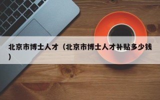 北京市博士人才（北京市博士人才补贴多少钱）