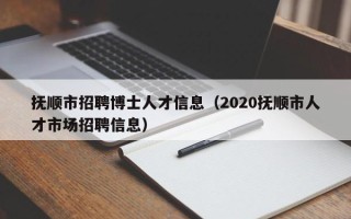 抚顺市招聘博士人才信息（2020抚顺市人才市场招聘信息）