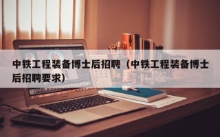 中铁工程装备博士后招聘（中铁工程装备博士后招聘要求）
