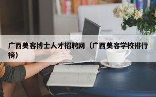广西美容博士人才招聘网（广西美容学校排行榜）