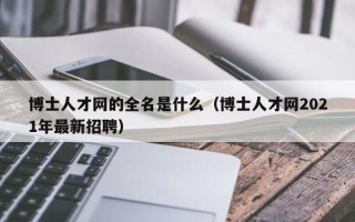 博士人才网的全名是什么（博士人才网2021年最新招聘）