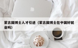 蒙古国博士人才引进（蒙古国博士在中国好就业吗）