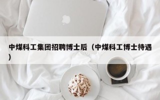 中煤科工集团招聘博士后（中煤科工博士待遇）