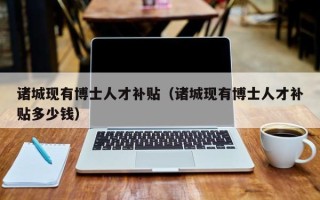 诸城现有博士人才补贴（诸城现有博士人才补贴多少钱）