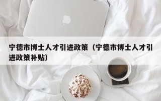 宁德市博士人才引进政策（宁德市博士人才引进政策补贴）