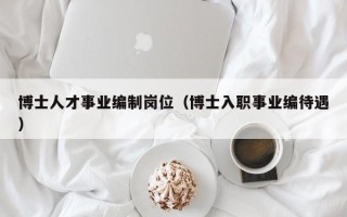 博士人才事业编制岗位（博士入职事业编待遇）