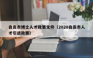 自贡市博士人才政策文件（2020自贡市人才引进政策）