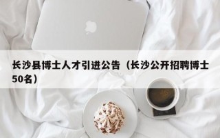长沙县博士人才引进公告（长沙公开招聘博士50名）