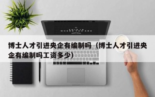 博士人才引进央企有编制吗（博士人才引进央企有编制吗工资多少）