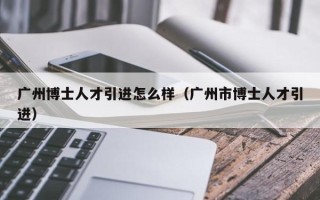 广州博士人才引进怎么样（广州市博士人才引进）