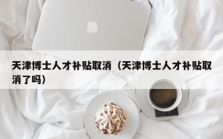 天津博士人才补贴取消（天津博士人才补贴取消了吗）
