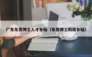 广东东莞博士人才补贴（东莞博士购房补贴）