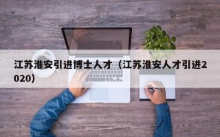 江苏淮安引进博士人才（江苏淮安人才引进2020）