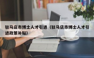 驻马店市博士人才引进（驻马店市博士人才引进政策补贴）