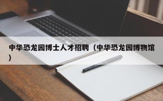 中华恐龙园博士人才招聘（中华恐龙园博物馆）